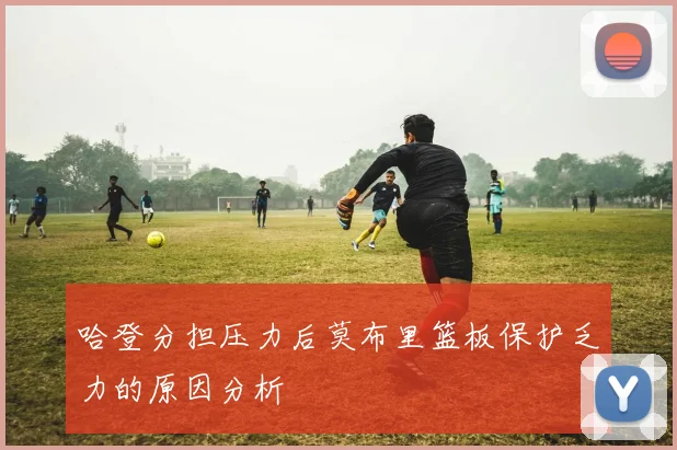 哈登分担压力后莫布里篮板保护乏力的原因分析