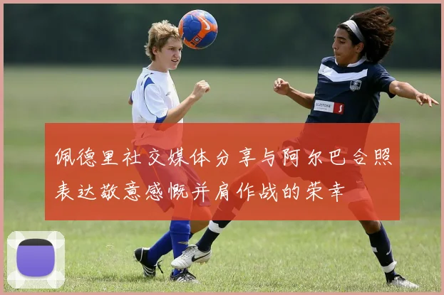 佩德里社交媒体分享与阿尔巴合照表达敬意感慨并肩作战的荣幸