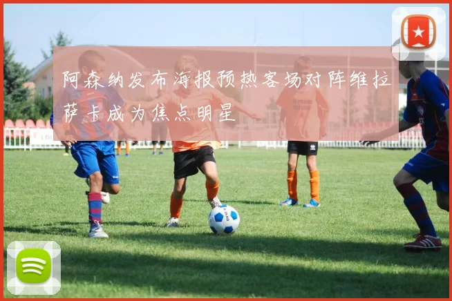 阿森纳发布海报预热客场对阵维拉萨卡成为焦点明星