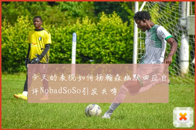 今天的表现如何杨瀚森幽默回应自评NobadSoSo引发共鸣
