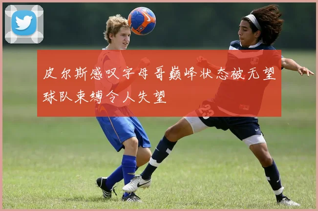 皮尔斯感叹字母哥巅峰状态被无望球队束缚令人失望