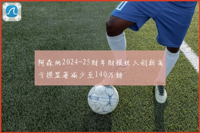 阿森纳2024-25财年财报收入创新高亏损显著减少至140万镑