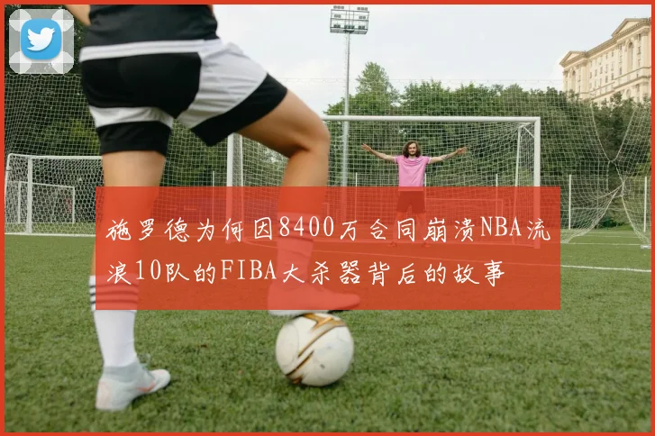 施罗德为何因8400万合同崩溃NBA流浪10队的FIBA大杀器背后的故事