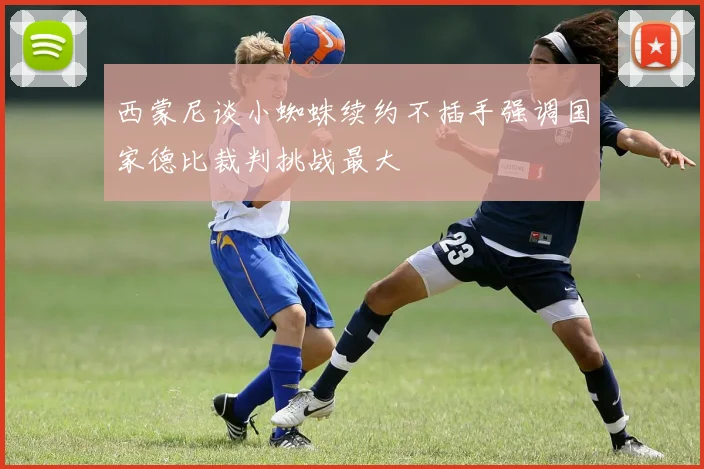 西蒙尼谈小蜘蛛续约不插手强调国家德比裁判挑战最大