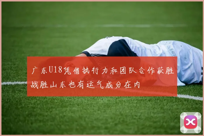 广东U18凭借执行力和团队合作获胜战胜山东也有运气成分在内