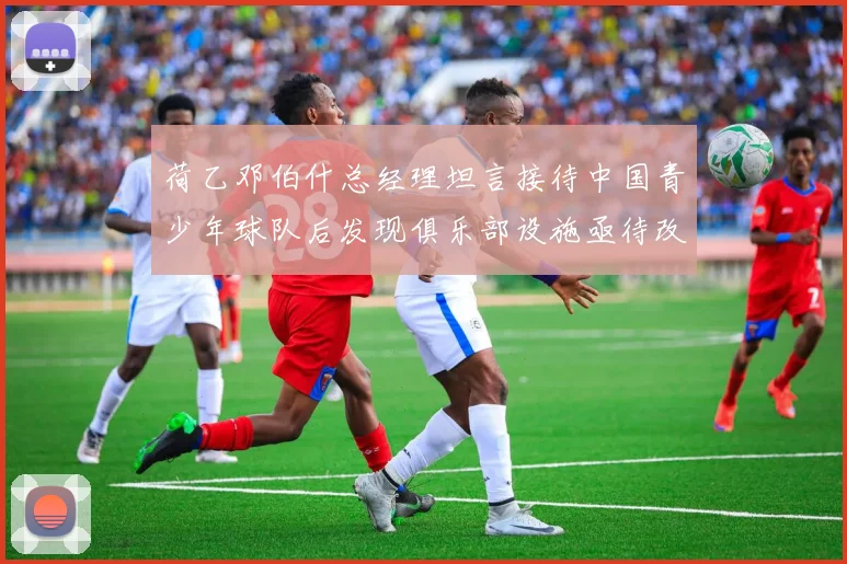 荷乙邓伯什总经理坦言接待中国青少年球队后发现俱乐部设施亟待改善
