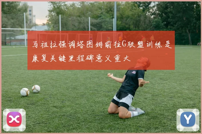 马祖拉强调塔图姆前往G联盟训练是康复关键里程碑意义重大