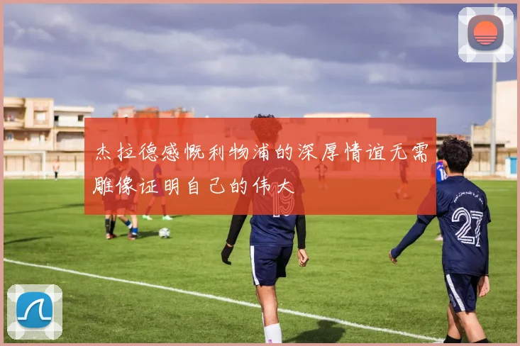 杰拉德感慨利物浦的深厚情谊无需雕像证明自己的伟大