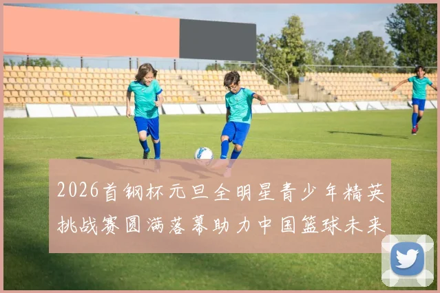2026首钢杯元旦全明星青少年精英挑战赛圆满落幕助力中国篮球未来发展