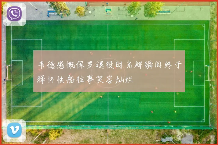 韦德感慨保罗退役时光辉瞬间终于释怀快船往事笑容灿烂