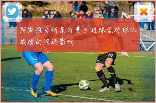 阿斯报分析莱万费兰进球荒对球队战绩的深远影响