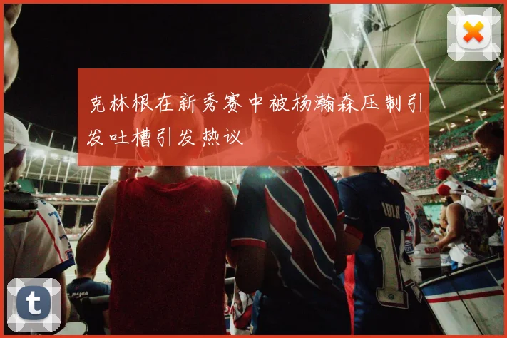 克林根在新秀赛中被杨瀚森压制引发吐槽引发热议