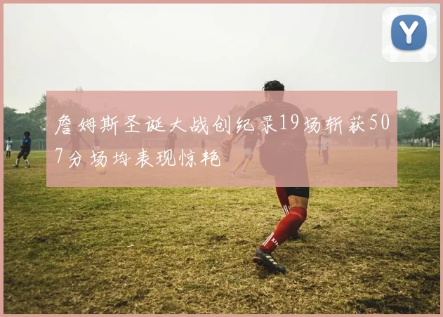 詹姆斯圣诞大战创纪录19场斩获507分场均表现惊艳