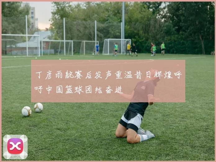 丁彦雨航赛后发声重温昔日辉煌呼吁中国篮球团结奋进