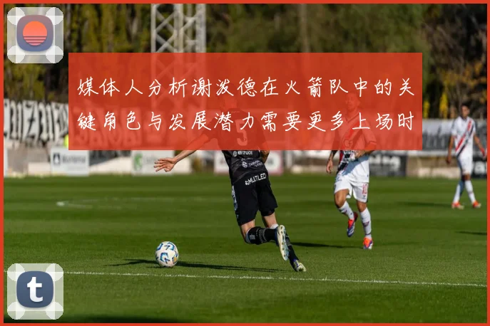 媒体人分析谢泼德在火箭队中的关键角色与发展潜力需要更多上场时间
