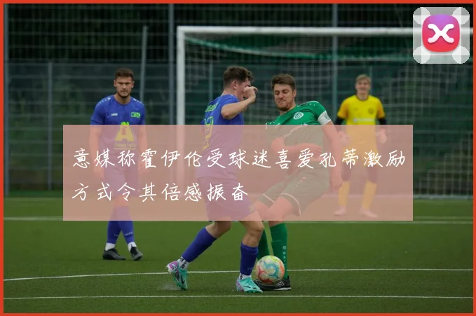 意媒称霍伊伦受球迷喜爱孔蒂激励方式令其倍感振奋