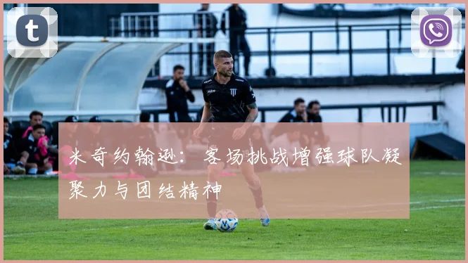 米奇约翰逊：客场挑战增强球队凝聚力与团结精神