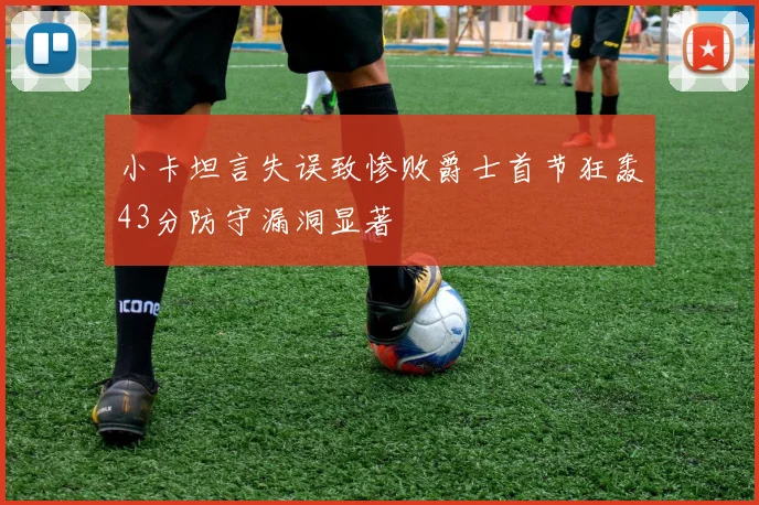 小卡坦言失误致惨败爵士首节狂轰43分防守漏洞显著