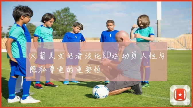 火箭美女记者谈论KD运动员人性与隐私尊重的重要性