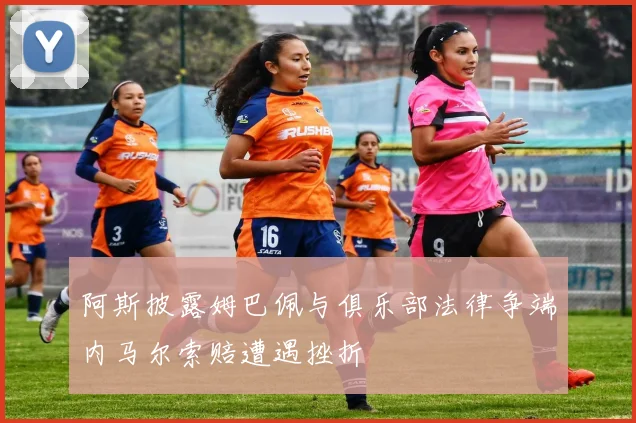 阿斯披露姆巴佩与俱乐部法律争端内马尔索赔遭遇挫折