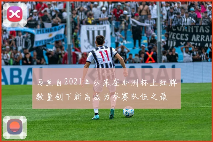 马里自2021年以来在非洲杯上红牌数量创下新高成为参赛队伍之最