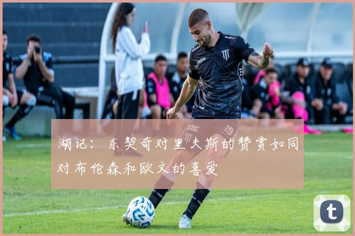 湖记：东契奇对里夫斯的赞赏如同对布伦森和欧文的喜爱