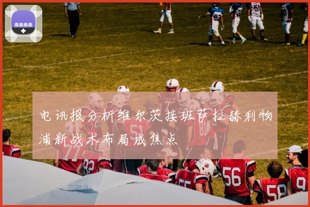 电讯报分析维尔茨接班萨拉赫利物浦新战术布局成焦点