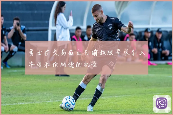 勇士在交易截止日前积极寻求引入字母和伦纳德的机会