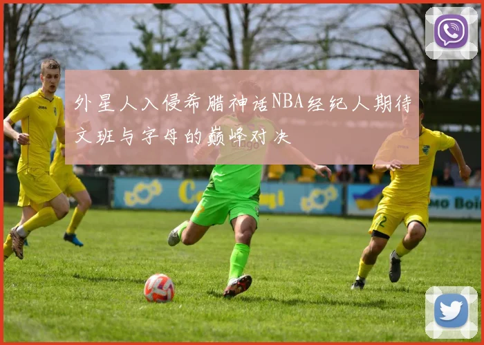 外星人入侵希腊神话NBA经纪人期待文班与字母的巅峰对决