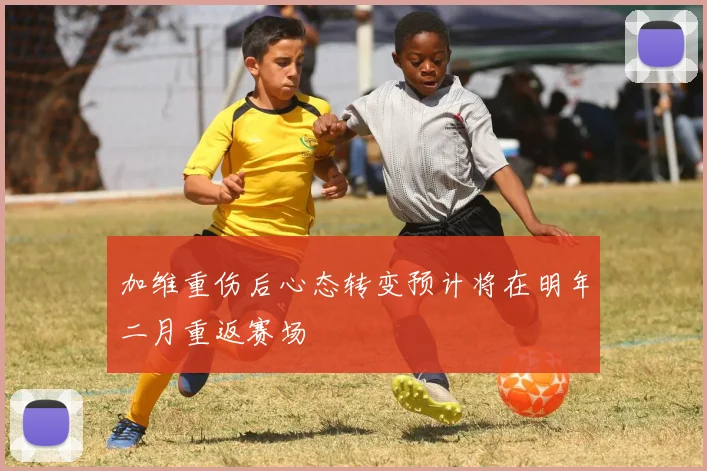 加维重伤后心态转变预计将在明年二月重返赛场