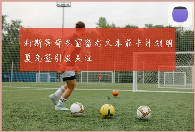 科斯蒂奇冬窗留尤文本菲卡计划明夏免签引发关注