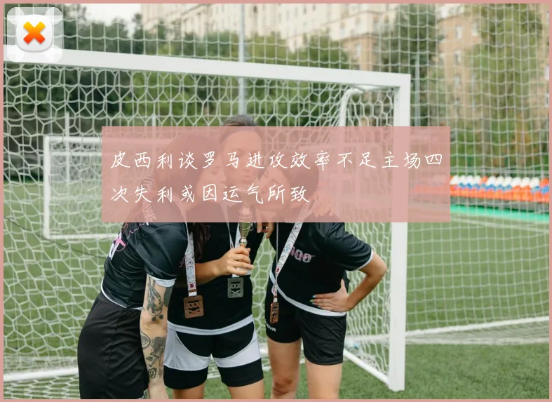 皮西利谈罗马进攻效率不足主场四次失利或因运气所致
