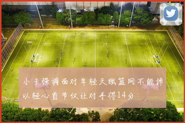 小卡强调面对年轻天赋篮网不能掉以轻心首节仅让对手得14分