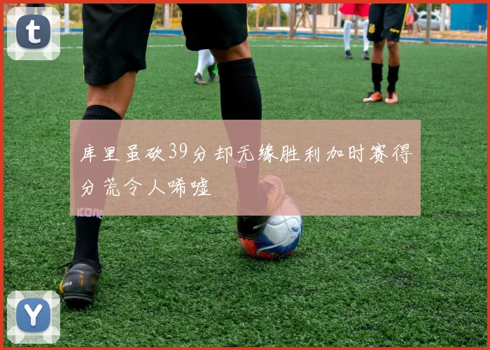 库里虽砍39分却无缘胜利加时赛得分荒令人唏嘘