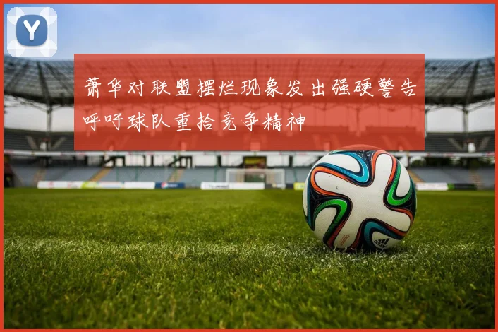萧华对联盟摆烂现象发出强硬警告呼吁球队重拾竞争精神