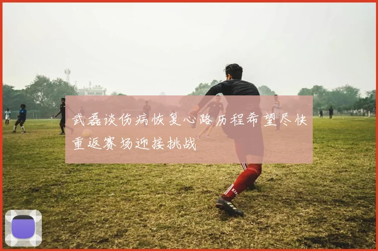 武磊谈伤病恢复心路历程希望尽快重返赛场迎接挑战