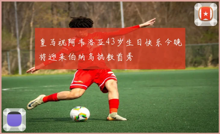 皇马祝阿韦洛亚43岁生日快乐今晚将迎来伯纳乌执教首秀