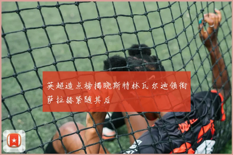 英超造点榜揭晓斯特林瓦尔迪领衔萨拉赫紧随其后