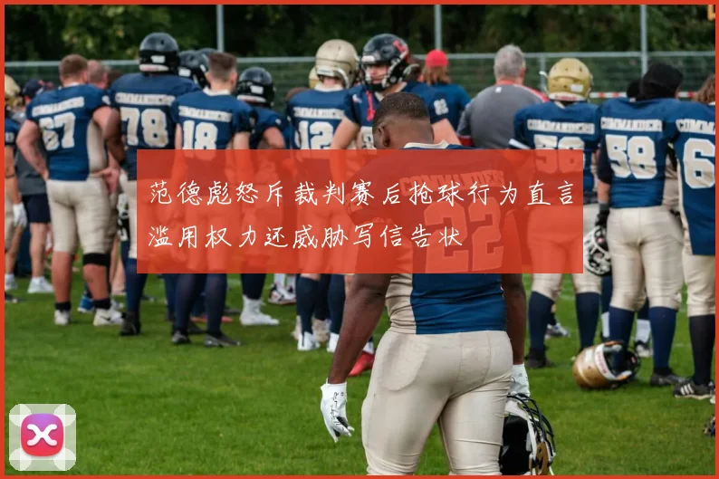 范德彪怒斥裁判赛后抢球行为直言滥用权力还威胁写信告状