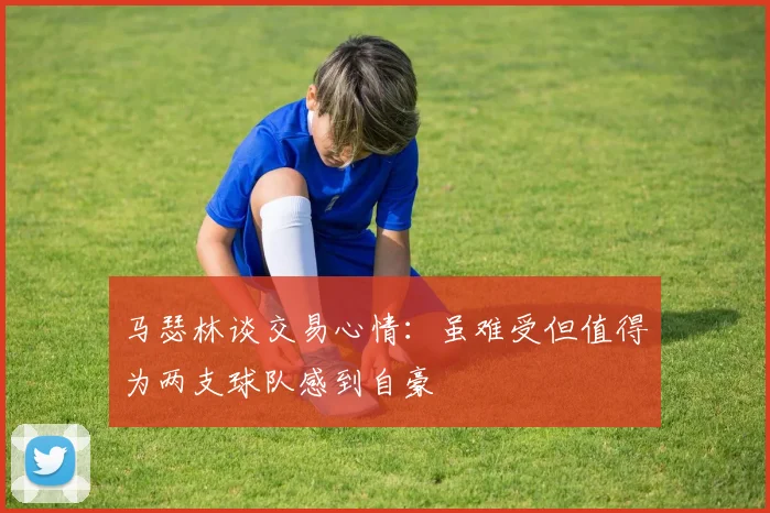 马瑟林谈交易心情：虽难受但值得为两支球队感到自豪