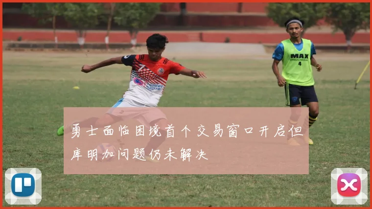 勇士面临困境首个交易窗口开启但库明加问题仍未解决