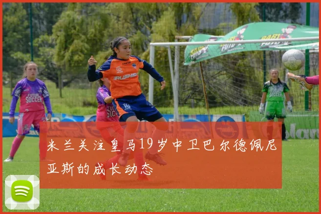 米兰关注皇马19岁中卫巴尔德佩尼亚斯的成长动态