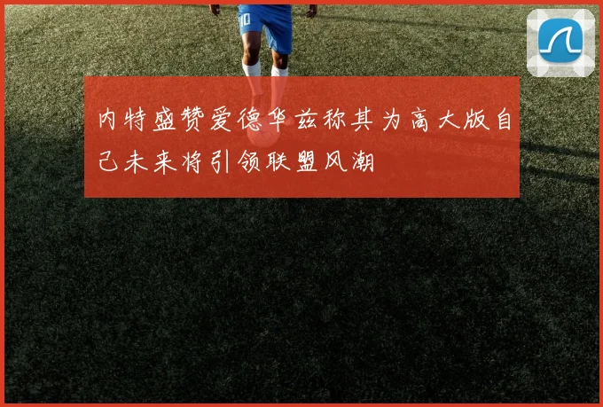 内特盛赞爱德华兹称其为高大版自己未来将引领联盟风潮