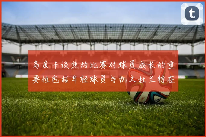 乌度卡谈焦灼比赛对球员成长的重要性包括年轻球员与凯文杜兰特在内
