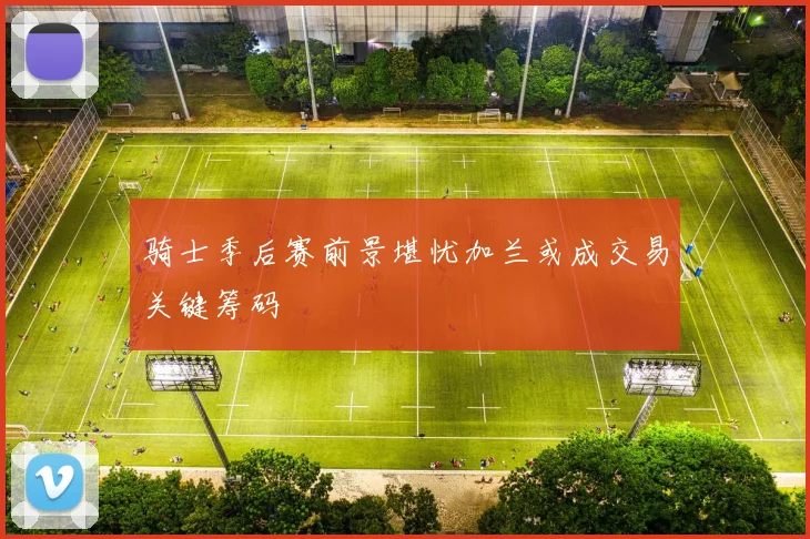 骑士季后赛前景堪忧加兰或成交易关键筹码