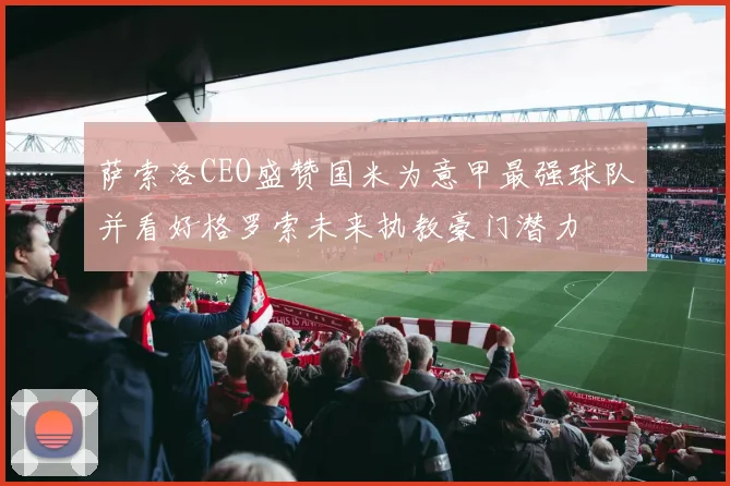 萨索洛CEO盛赞国米为意甲最强球队并看好格罗索未来执教豪门潜力