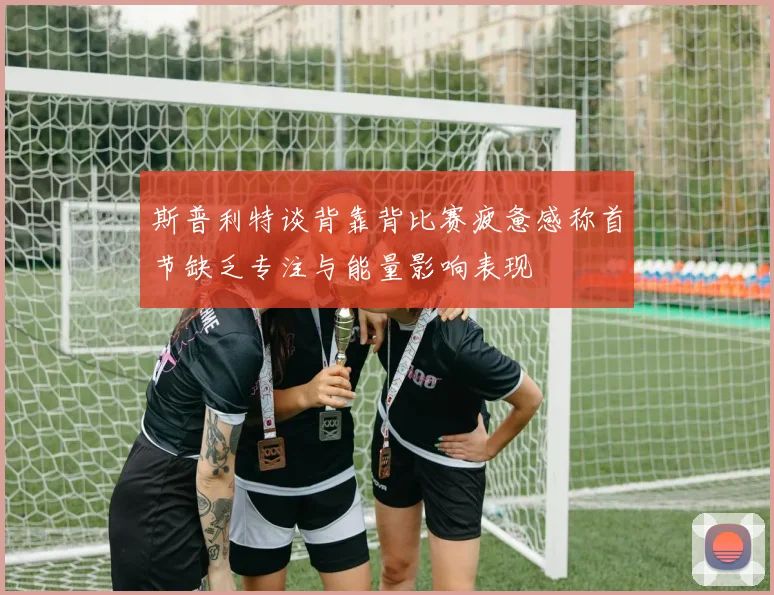 斯普利特谈背靠背比赛疲惫感称首节缺乏专注与能量影响表现
